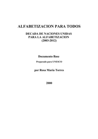 ALFABETIZACION PARA TODOS
   DECADA DE NACIONES UNIDAS
    PARA LA ALFABETIZACION
           (2003-2012)




         Documento Base
        Preparado para UNESCO


       por Rosa María Torres



                2000
 