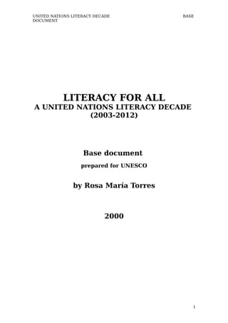 UNITED NATIONS LITERACY DECADE          BASE
DOCUMENT




           LITERACY FOR ALL
A UNITED NATIONS LITERACY DECADE
           (2003-2012)




                   Base document
                  prepared for UNESCO


               by Rosa María Torres



                           2000




                                           1
 
