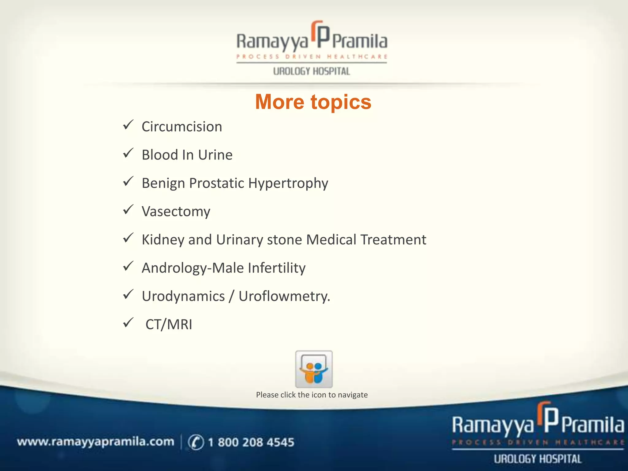 More topics
 Circumcision
 Blood In Urine
 Benign Prostatic Hypertrophy

 Vasectomy
 Kidney and Urinary stone Medical Treatment
 Andrology-Male Infertility
 Urodynamics / Uroflowmetry.

 CT/MRI

Please click the icon to navigate

 