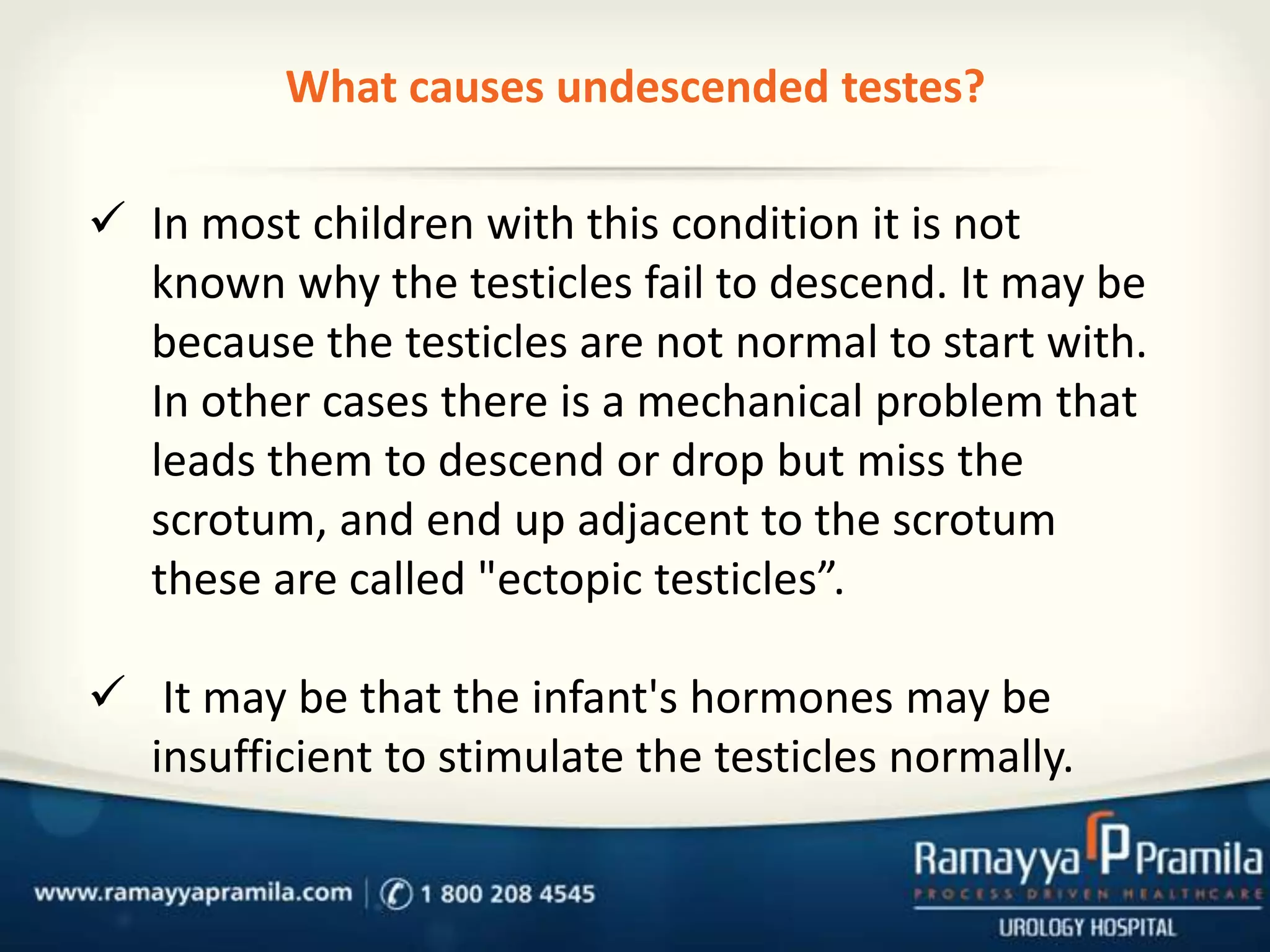 What causes undescended testes?
 In most children with this condition it is not
known why the testicles fail to descend. It may be
because the testicles are not normal to start with.
In other cases there is a mechanical problem that
leads them to descend or drop but miss the
scrotum, and end up adjacent to the scrotum
these are called "ectopic testicles”.
 It may be that the infant's hormones may be
insufficient to stimulate the testicles normally.

 