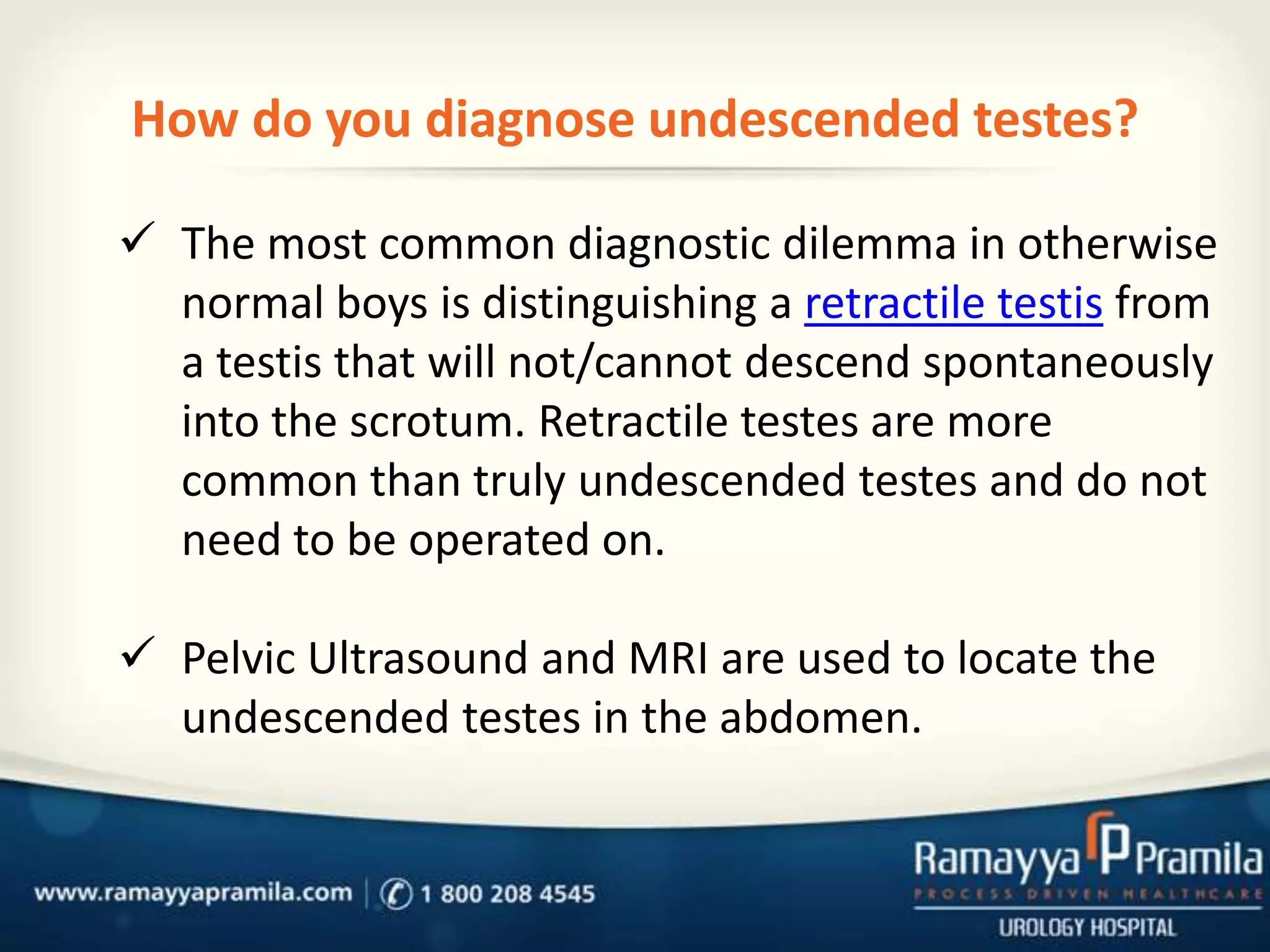 How do you diagnose undescended testes?
 The most common diagnostic dilemma in otherwise
normal boys is distinguishing a retractile testis from
a testis that will not/cannot descend spontaneously
into the scrotum. Retractile testes are more
common than truly undescended testes and do not
need to be operated on.
 Pelvic Ultrasound and MRI are used to locate the
undescended testes in the abdomen.

 