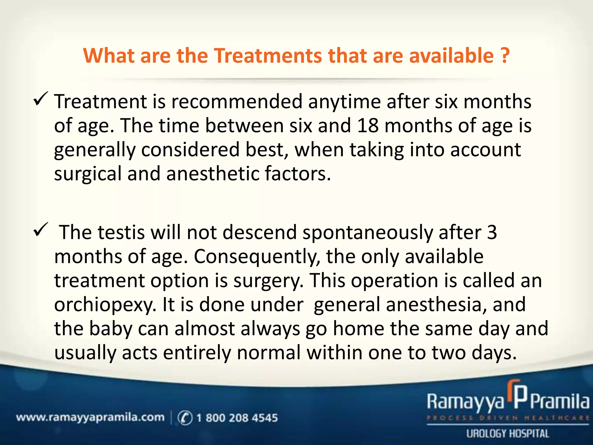 What are the Treatments that are available ?
 Treatment is recommended anytime after six months
of age. The time between six and 18 months of age is
generally considered best, when taking into account
surgical and anesthetic factors.
 The testis will not descend spontaneously after 3
months of age. Consequently, the only available
treatment option is surgery. This operation is called an
orchiopexy. It is done under general anesthesia, and
the baby can almost always go home the same day and
usually acts entirely normal within one to two days.

 