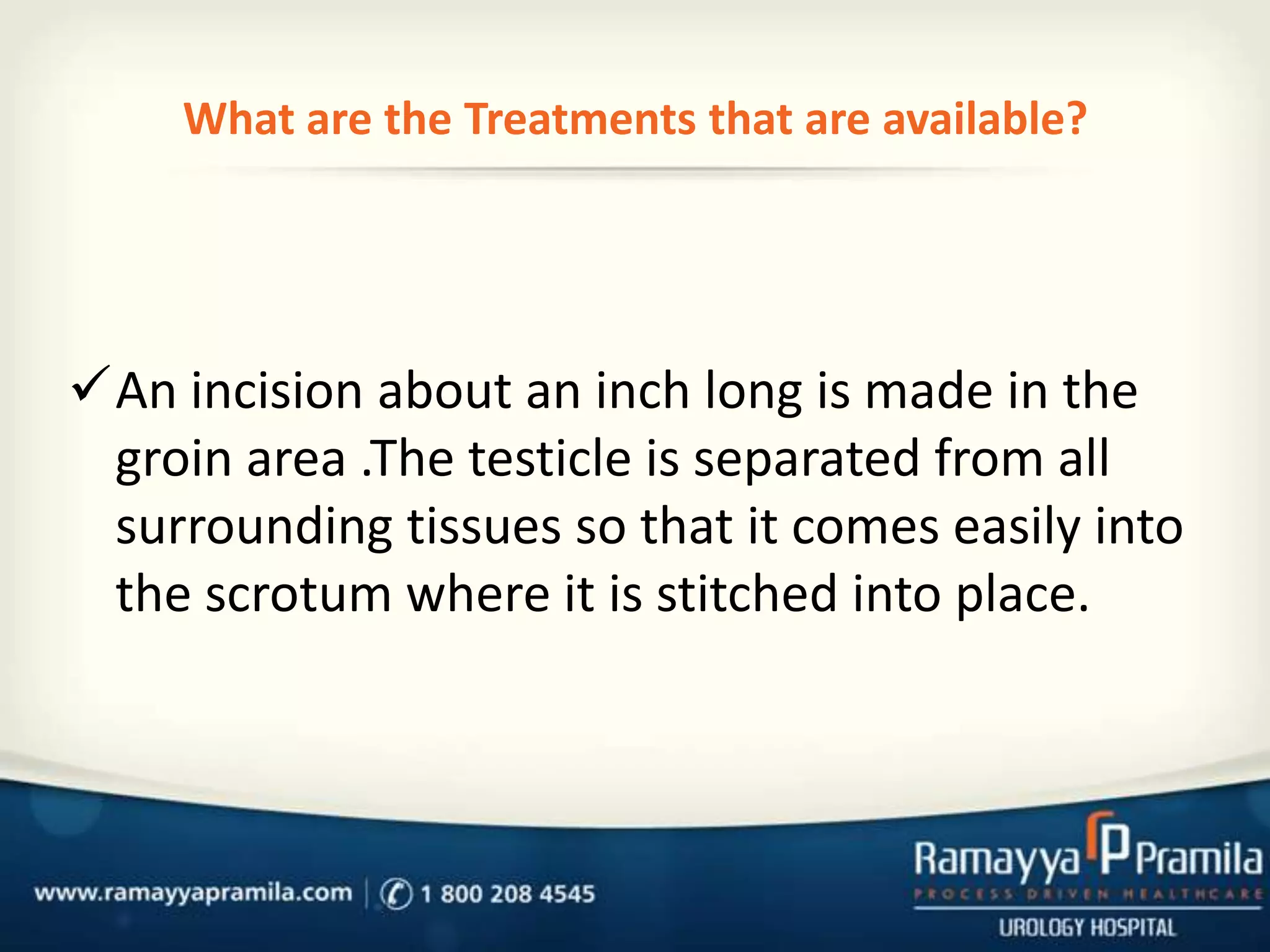 What are the Treatments that are available?

An incision about an inch long is made in the
groin area .The testicle is separated from all
surrounding tissues so that it comes easily into
the scrotum where it is stitched into place.

 