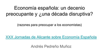 Economía española: un decenio
preocupante y ¿una década disruptiva?
(razones para preocupar a los economistas)
XXX Jornadas de Alicante sobre Economía Española
Andrés Pedreño Muñoz
 