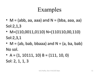 Examples
• M = (abb, aa, aaa) and N = (bba, aaa, aa)
Sol:2,1,3
• M=(110,0011,0110) N=(110110,00,110)
Sol:2,3,1
• M = (ab, bab, bbaaa) and N = (a, ba, bab)
No sol.
• A = (1, 10111, 10) B = (111, 10, 0)
Sol: 2, 1, 1, 3
11Isha Padhy, Asst. Prof,CSE Dept.
 