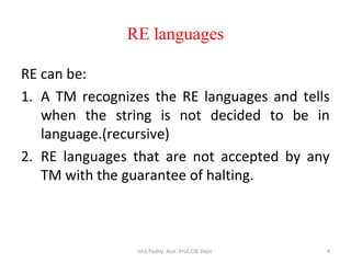 RE languages
RE can be:
1. A TM recognizes the RE languages and tells
when the string is not decided to be in
language.(recursive)
2. RE languages that are not accepted by any
TM with the guarantee of halting.
4Isha Padhy, Asst. Prof,CSE Dept.
 