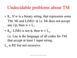 Undecidable problems about TM
• Le: If w is a binary string, that represents some
TM, Mi and L(Mi)= φ i.e. Mi does not accept
any i/p, then w L∈ e.
• Lne: L(Mi) is not φ, then w L∈ ne.
i.e. Lne is the language of all codes for TM
that accept at least 1 input string.
Lne is RE but not recursive.
7Isha Padhy, Asst. Prof,CSE Dept.
 