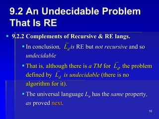 16
9.2 An Undecidable Problem
That Is RE
 9.2.2 Complements of Recursive & RE langs.
 In conclusion,Ld is RE but not recursive and so
undecidable
 That is, although there is a TM forLd, the problem
defined byLd is undecidable (there is no
algorithm for it).
 The universal language Lu has the same property,
as proved next.
 