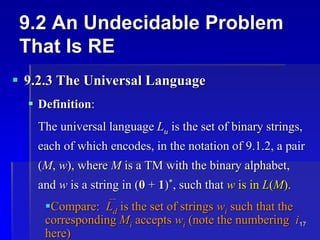 17
9.2 An Undecidable Problem
That Is RE
 9.2.3 The Universal Language
 Definition:
The universal language Lu is the set of binary strings,
each of which encodes, in the notation of 9.1.2, a pair
(M, w), where M is a TM with the binary alphabet,
and w is a string in (0 + 1)*, such that w is in L(M).
Compare:Ld is the set of strings wi such that the
corresponding Mi accepts wi (note the numbering i
here)
 