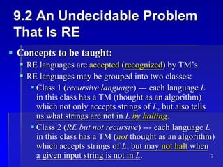 2
9.2 An Undecidable Problem
That Is RE
 Concepts to be taught:
 RE languages are accepted (recognized) by TM’s.
 RE languages may be grouped into two classes:
 Class 1 (recursive language) --- each language L
in this class has a TM (thought as an algorithm)
which not only accepts strings of L, but also tells
us what strings are not in L by halting.
 Class 2 (RE but not recursive) --- each language L
in this class has a TM (not thought as an algorithm)
which accepts strings of L, but may not halt when
a given input string is not in L.
 