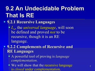 7
9.2 An Undecidable Problem
That Is RE
 9.2.1 Recursive Languages
 Lu, the universal language, will soon
be defined and proved not to be
recursive, though it is an RE
language.
 9.2.2 Complements of Recursive and
RE Languages
 A powerful tool of proving is language
complementation.
 We will show that the recursive language
is closed under complementation.
 