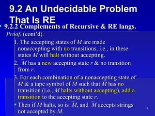 9
9.2 An Undecidable Problem
That Is RE
 9.2.2 Complements of Recursive & RE langs.
Proof. (cont’d).
1. The accepting states of M are made
nonaccepting with no transitions, i.e., in these
states M will halt without accepting.
2.M has a new accepting state r & no transition
from r.
3. For each combination of a nonaccepting state of
M & a tape symbol of M such that M has no
transition (i.e., M halts without accepting), add a
transition to the accepting state r.
 Then if M halts, so isM, andM accepts strings
not accepted by M.
 