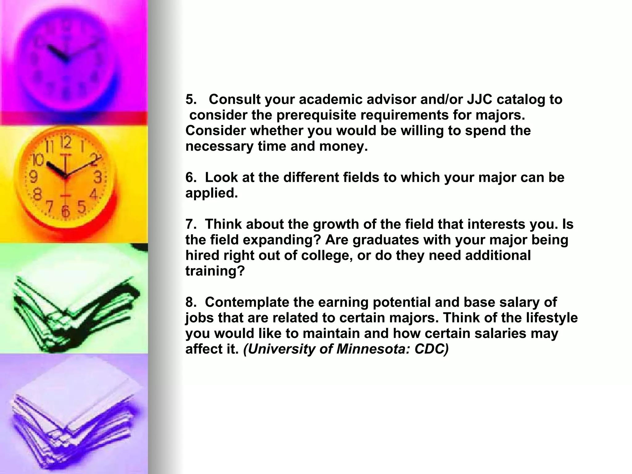 5.  Consult your academic advisor and/or JJC catalog to  consider the prerequisite requirements for majors. Consider whether you would be willing to spend the necessary time and money.   6.  Look at the different fields to which your major can be applied.  7.  Think about the growth of the field that interests you. Is the field expanding? Are graduates with your major being hired right out of college, or do they need additional training?   8.  Contemplate the earning potential and base salary of jobs that are related to certain majors. Think of the lifestyle you would like to maintain and how certain salaries may affect it.  (University of Minnesota: CDC) 