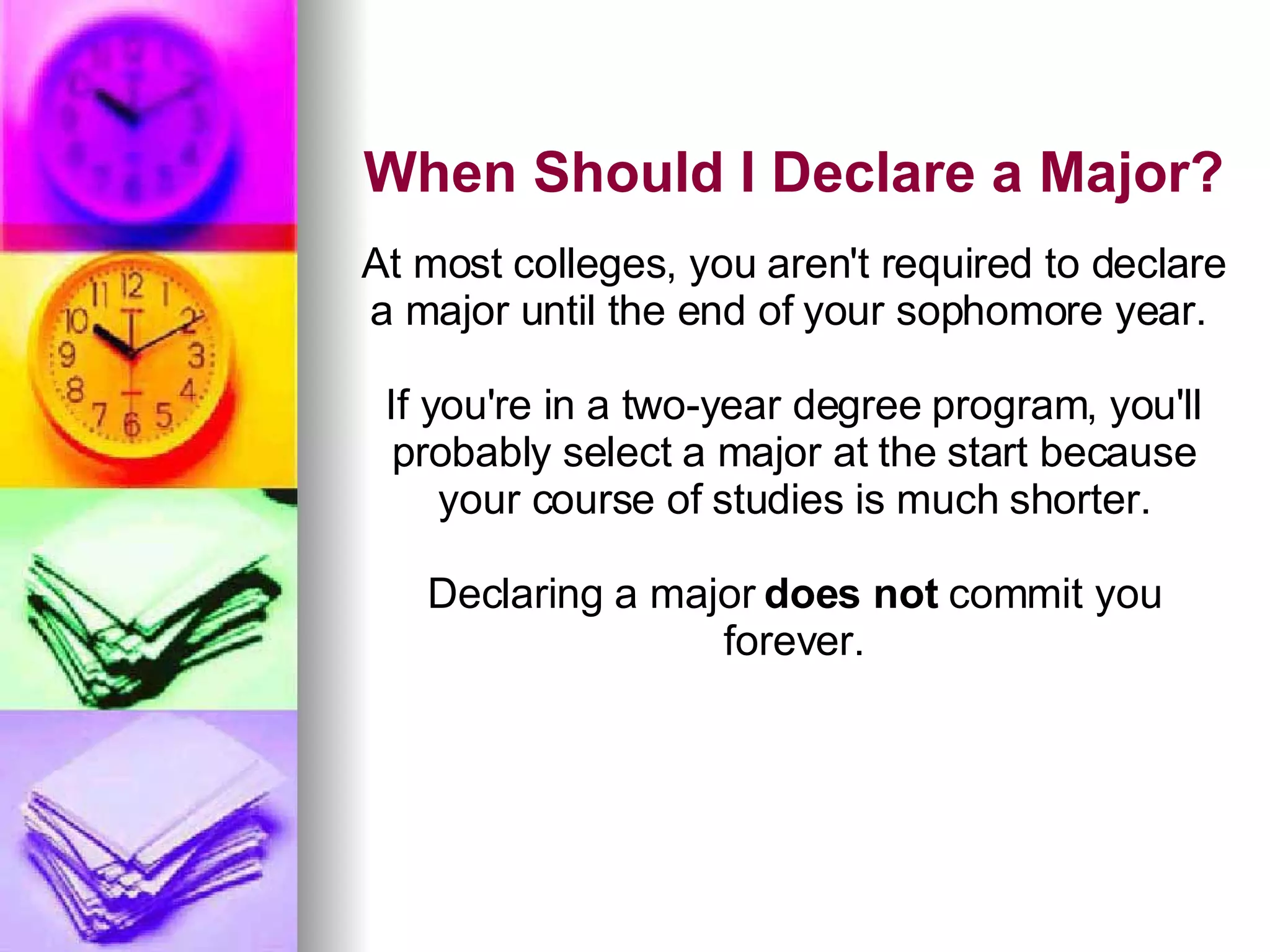 When Should I Declare a Major? At most colleges, you aren't required to declare a major until the end of your sophomore year.  If you're in a two-year degree program, you'll probably select a major at the start because your course of studies is much shorter. Declaring a major  does not  commit you forever. 