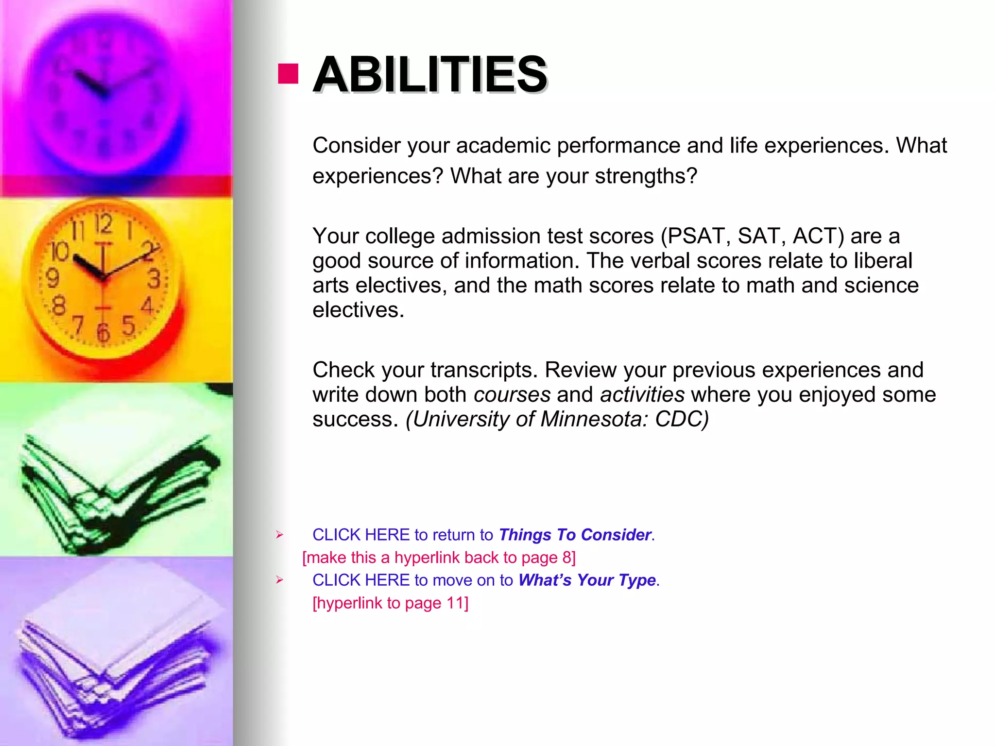 ABILITIES Consider your academic performance and life experiences. What experiences? What are your strengths?  Your college admission test scores (PSAT, SAT, ACT) are a good source of information. The verbal scores relate to liberal arts electives, and the math scores relate to math and science electives.  Check your transcripts. Review your previous experiences and write down both  courses  and  activities  where you enjoyed some success.  (University of Minnesota: CDC) CLICK HERE to return to  Things To Consider . [make this a hyperlink back to page 8] CLICK HERE to move on to  What’s Your Type . [hyperlink to page 11] 