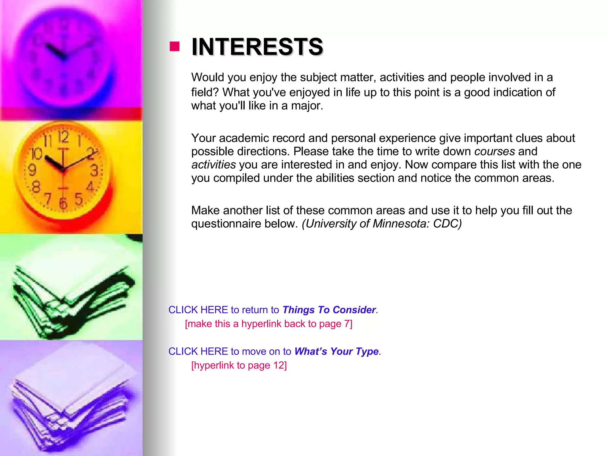 INTERESTS Would you enjoy the subject matter, activities and people involved in a field? What you've enjoyed in life up to this point is a good indication of what you'll like in a major.  Your academic record and personal experience give important clues about possible directions. Please take the time to write down  courses  and  activities  you are interested in and enjoy. Now compare this list with the one you compiled under the abilities section and notice the common areas.  Make another list of these common areas and use it to help you fill out the questionnaire below.  (University of Minnesota: CDC) CLICK HERE to return to  Things To Consider . [make this a hyperlink back to page 7] CLICK HERE to move on to  What’s Your Type . [hyperlink to page 12] 