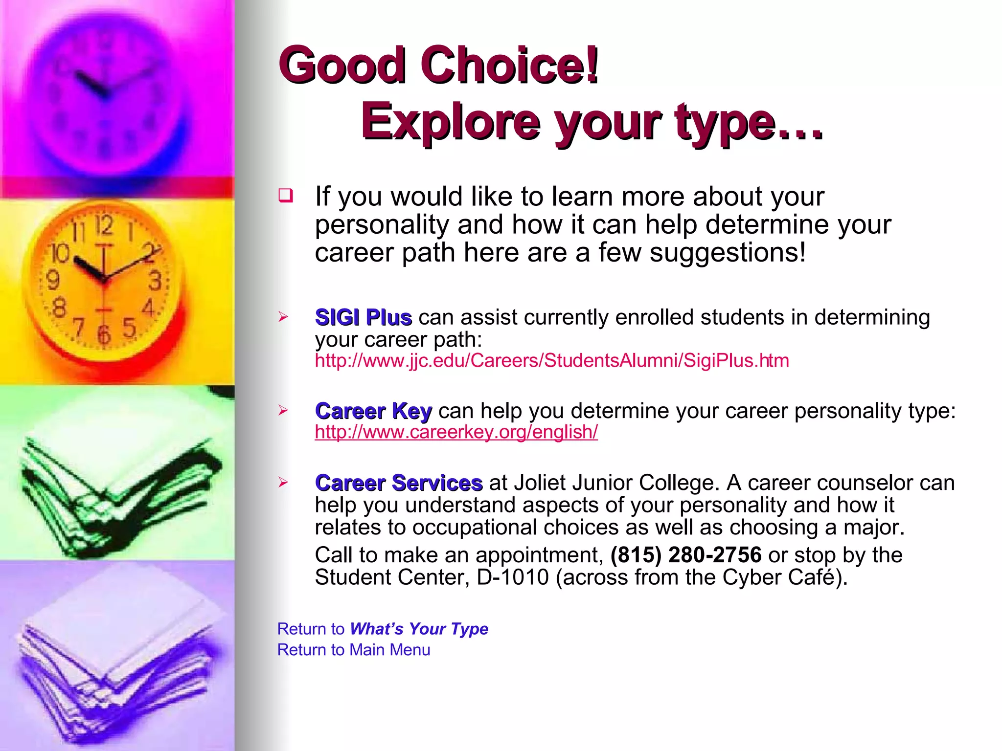 Good Choice!    Explore your type… If you would like to learn more about your personality and how it can help determine your career path here are a few suggestions!  SIGI Plus  can assist currently enrolled students in determining your career path:  http://www.jjc.edu/Careers/StudentsAlumni/SigiPlus.htm Career Key  can help you determine your career personality type:  http://www.careerkey.org/english/ Career Services  at Joliet Junior College. A career counselor can help you understand aspects of your personality and how it relates to occupational choices as well as choosing a major.  Call to make an appointment,  (815) 280-2756  or stop by the Student Center, D-1010 (across from the Cyber Café).  Return to  What’s Your Type Return to Main Menu 
