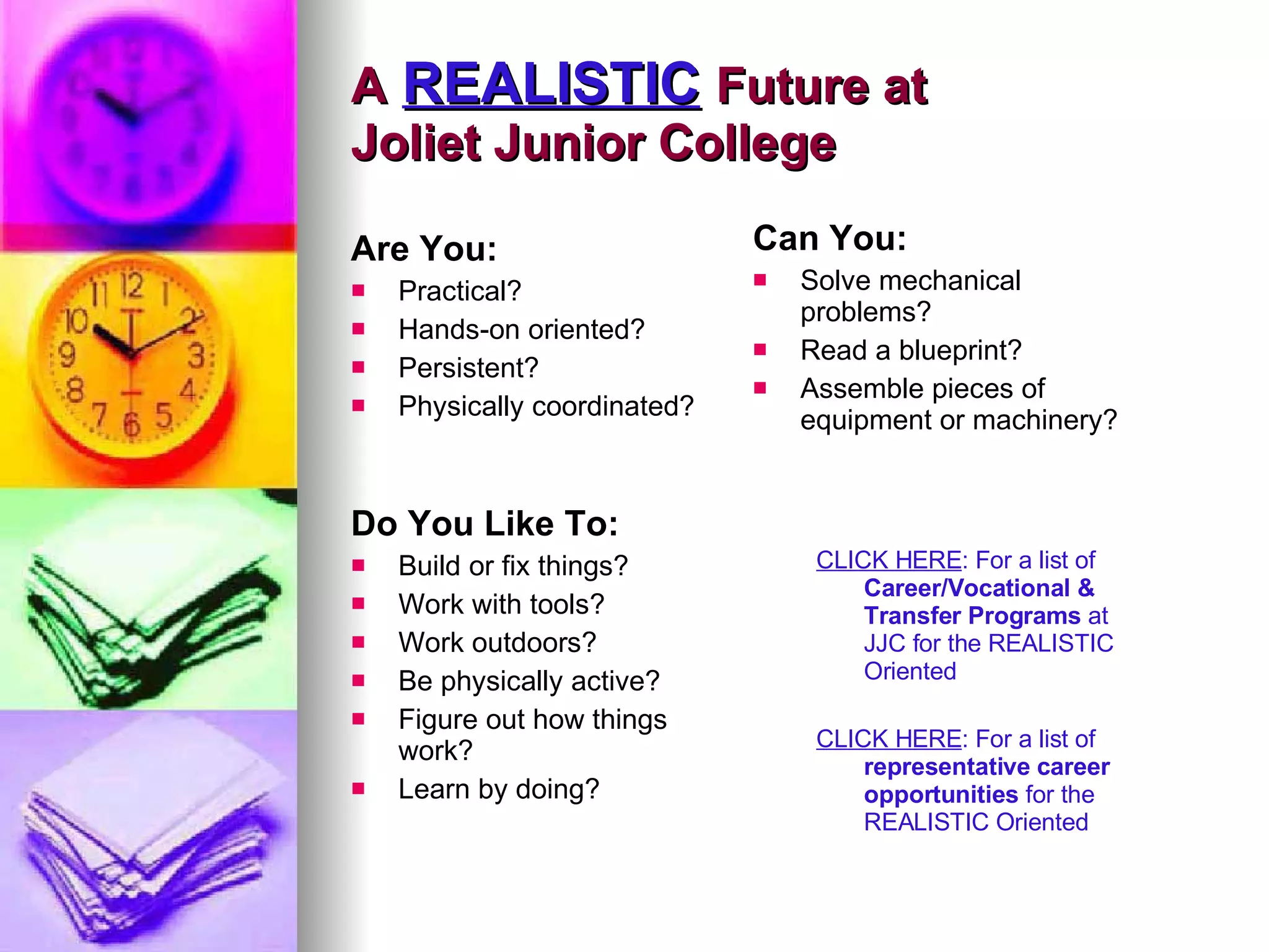 A   REALISTIC   Future at  Joliet Junior College Are You: Practical? Hands-on oriented? Persistent?  Physically coordinated? Can You: Solve mechanical problems? Read a blueprint? Assemble pieces of equipment or machinery?  Do You Like To: Build or fix things? Work with tools? Work outdoors? Be physically active? Figure out how things work? Learn by doing? CLICK HERE : For a list of  Career/Vocational & Transfer Programs  at JJC for the REALISTIC Oriented CLICK HERE : For a list of  representative career opportunities  for the REALISTIC Oriented 