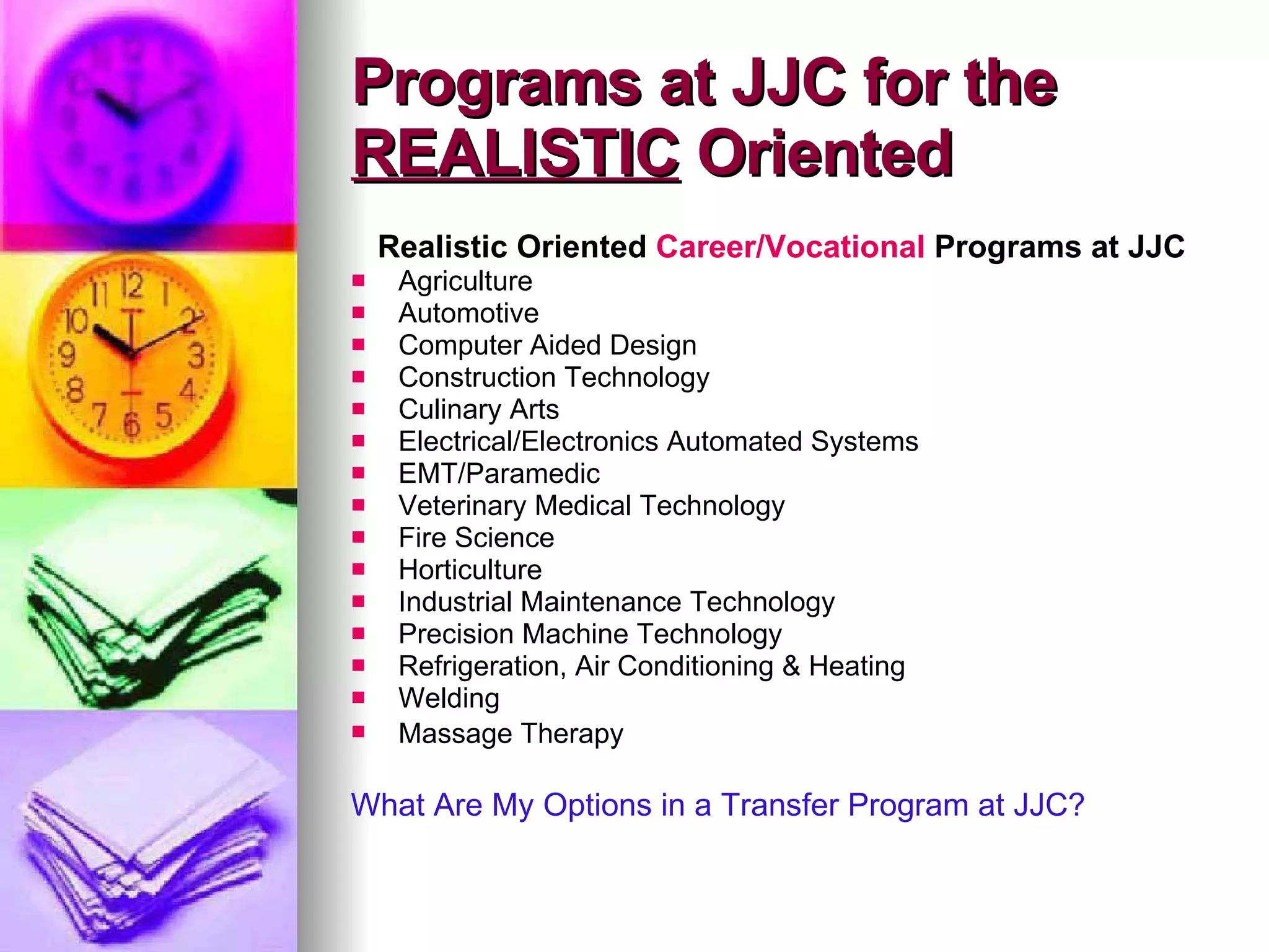 Programs at JJC for the  REALISTIC  Oriented Realistic Oriented  Career/Vocational  Programs at JJC Agriculture Automotive Computer Aided Design Construction Technology Culinary Arts Electrical/Electronics Automated Systems EMT/Paramedic Veterinary Medical Technology  Fire Science Horticulture Industrial Maintenance Technology Precision Machine Technology Refrigeration, Air Conditioning & Heating Welding Massage Therapy   What Are My Options in a Transfer Program at JJC? 