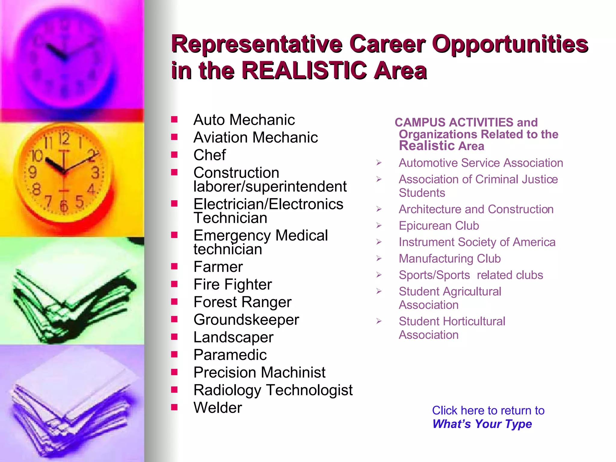 Representative Career Opportunities in the REALISTIC Area Auto Mechanic Aviation Mechanic Chef Construction laborer/superintendent Electrician/Electronics Technician Emergency Medical technician Farmer Fire Fighter Forest Ranger Groundskeeper Landscaper Paramedic Precision Machinist Radiology Technologist Welder CAMPUS ACTIVITIES and Organizations Related to the  Realistic  Area  Automotive Service Association Association of Criminal Justice Students Architecture and Construction Epicurean Club Instrument Society of America Manufacturing Club  Sports/Sports  related clubs  Student Agricultural Association Student Horticultural Association Click here to return to  What’s Your Type 