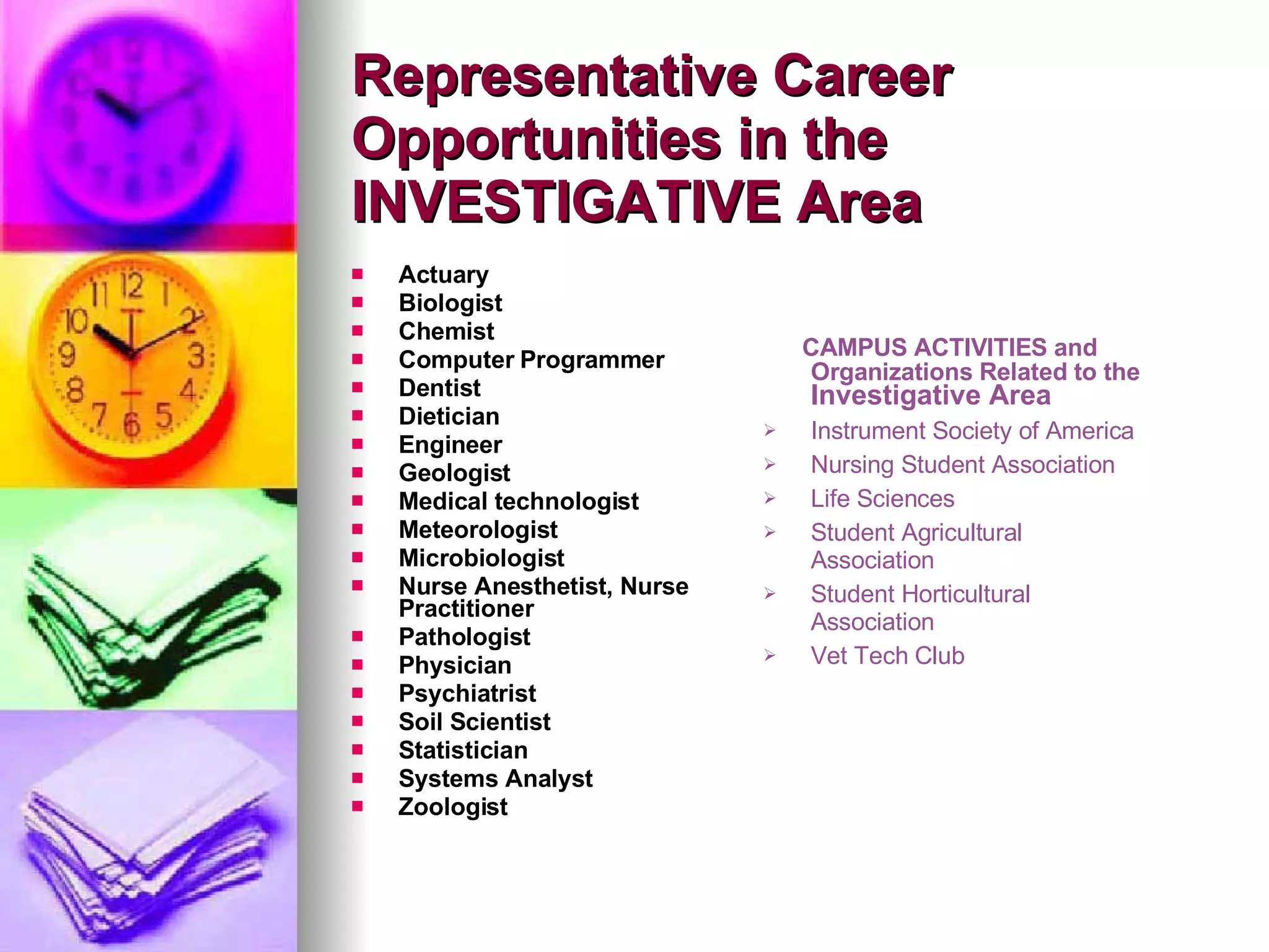 Actuary Biologist Chemist Computer Programmer Dentist Dietician Engineer Geologist Medical technologist Meteorologist Microbiologist Nurse Anesthetist, Nurse Practitioner Pathologist Physician Psychiatrist Soil Scientist Statistician Systems Analyst Zoologist Representative Career Opportunities in the INVESTIGATIVE Area CAMPUS ACTIVITIES and Organizations Related to the  Investigative Area Instrument Society of America Nursing Student Association Life Sciences Student Agricultural Association Student Horticultural Association Vet Tech Club 