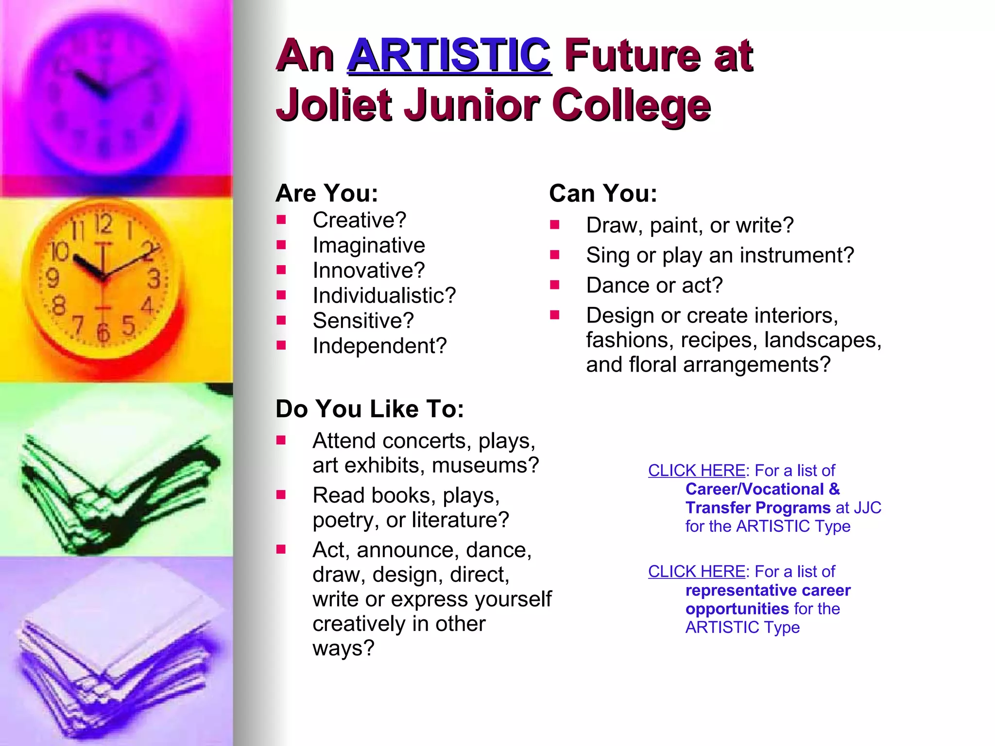 An  ARTISTIC  Future at  Joliet Junior College Are You: Creative? Imaginative Innovative? Individualistic? Sensitive? Independent?   Can You: Draw, paint, or write? Sing or play an instrument? Dance or act? Design or create interiors, fashions, recipes, landscapes, and floral arrangements?  Do You Like To: Attend concerts, plays, art exhibits, museums? Read books, plays, poetry, or literature? Act, announce, dance, draw, design, direct, write or express yourself creatively in other ways? CLICK HERE : For a list of  Career/Vocational & Transfer Programs  at JJC for the ARTISTIC Type CLICK HERE : For a list of  representative career opportunities  for the ARTISTIC Type 