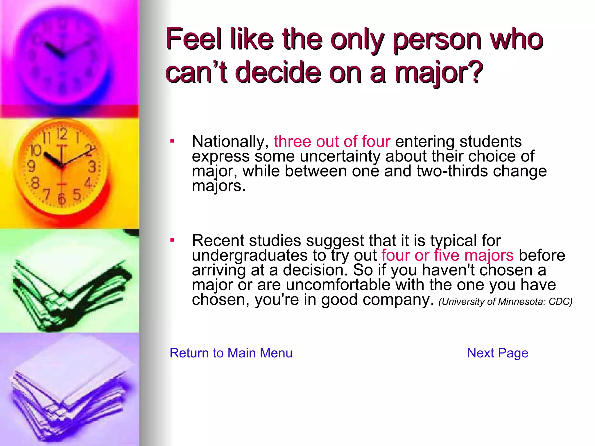 Feel like the only person who can’t decide on a major? Nationally,  three out of four  entering students express some uncertainty about their choice of major, while between one and two-thirds change majors. Recent studies suggest that it is typical for undergraduates to try out  four or five majors  before arriving at a decision. So if you haven't chosen a major or are uncomfortable with the one you have chosen, you're in good company.   (University of Minnesota: CDC) Return to Main Menu Next Page 