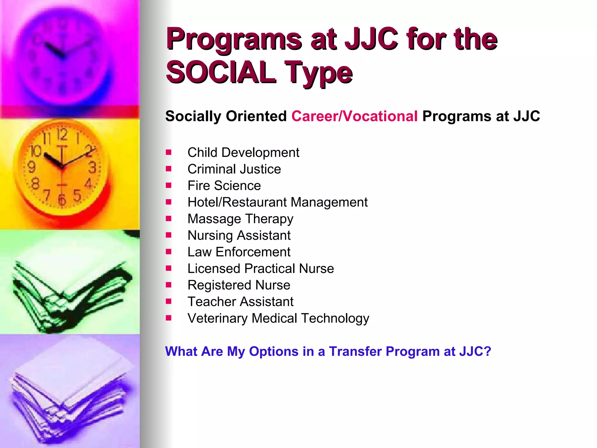 Socially Oriented  Career/Vocational  Programs at JJC Child Development Criminal Justice Fire Science Hotel/Restaurant Management Massage Therapy Nursing Assistant Law Enforcement Licensed Practical Nurse Registered Nurse Teacher Assistant Veterinary Medical Technology What Are My Options in a Transfer Program at JJC? Programs at JJC for the SOCIAL Type 