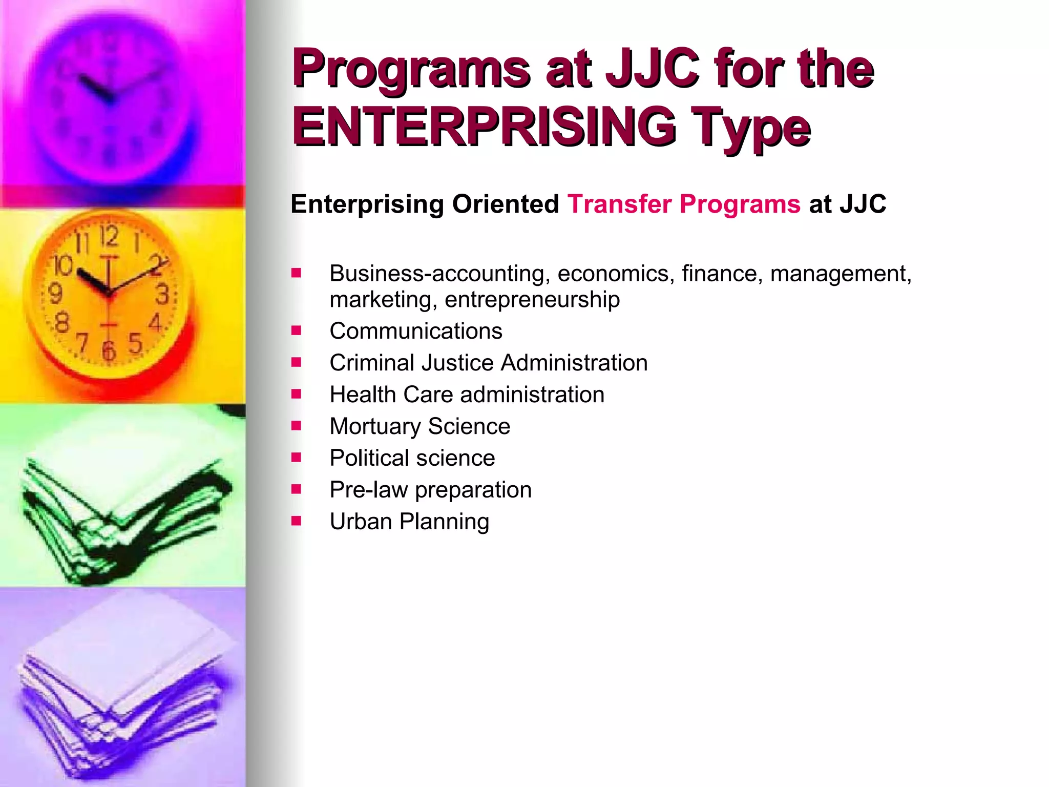 Enterprising Oriented  Transfer Programs  at JJC Business-accounting, economics, finance, management, marketing, entrepreneurship Communications Criminal Justice Administration Health Care administration Mortuary Science Political science Pre-law preparation Urban Planning Programs at JJC for the ENTERPRISING Type 