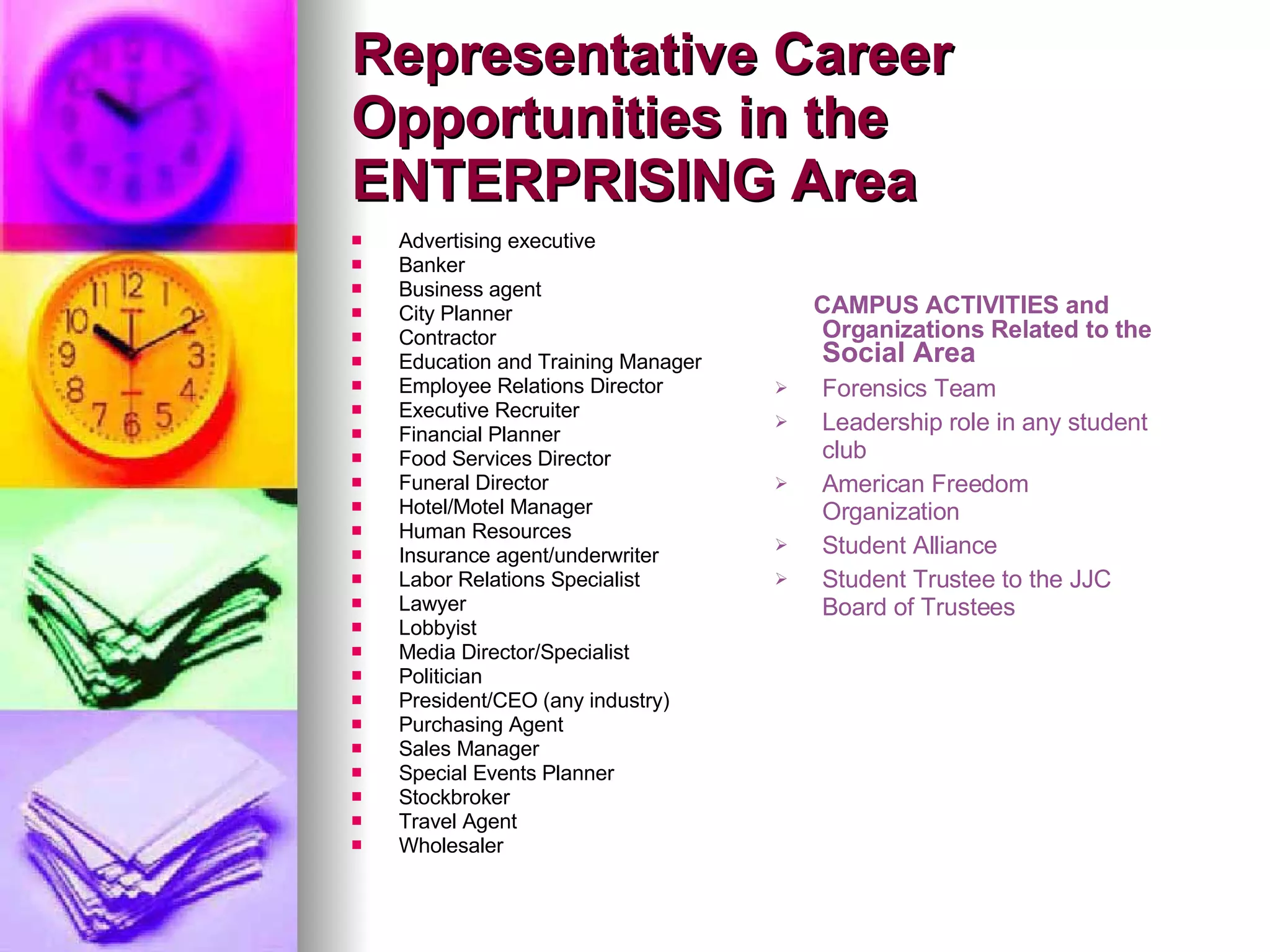 Advertising executive Banker Business agent City Planner Contractor Education and Training Manager Employee Relations Director Executive Recruiter Financial Planner Food Services Director Funeral Director Hotel/Motel Manager Human Resources Insurance agent/underwriter Labor Relations Specialist Lawyer Lobbyist Media Director/Specialist Politician President/CEO (any industry) Purchasing Agent Sales Manager Special Events Planner Stockbroker Travel Agent Wholesaler Representative Career Opportunities in the ENTERPRISING Area CAMPUS ACTIVITIES and Organizations Related to the  Social Area Forensics Team Leadership role in any student club American Freedom Organization Student Alliance Student Trustee to the JJC Board of Trustees 