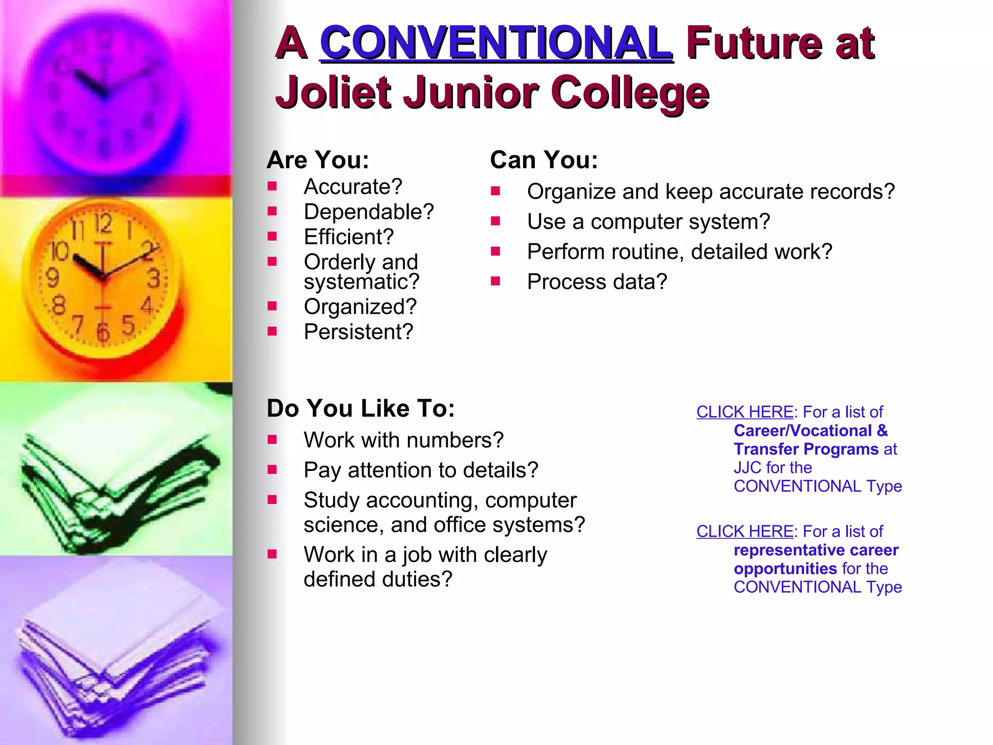 A  CONVENTIONAL  Future at  Joliet Junior College Are You: Accurate? Dependable? Efficient? Orderly and systematic? Organized? Persistent?   Can You: Organize and keep accurate records? Use a computer system? Perform routine, detailed work? Process data? Do You Like To: Work with numbers? Pay attention to details? Study accounting, computer science, and office systems? Work in a job with clearly defined duties?  CLICK HERE : For a list of  Career/Vocational & Transfer Programs  at JJC for the CONVENTIONAL Type CLICK HERE : For a list of  representative career opportunities  for the CONVENTIONAL Type 