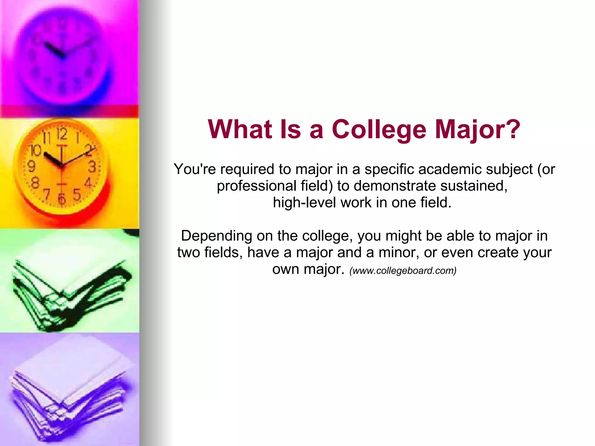 What Is a College Major? You're required to major in a specific academic subject (or professional field) to demonstrate sustained,  high-level work in one field.  Depending on the college, you might be able to major in two fields, have a major and a minor, or even create your own major.  (www.collegeboard.com) 