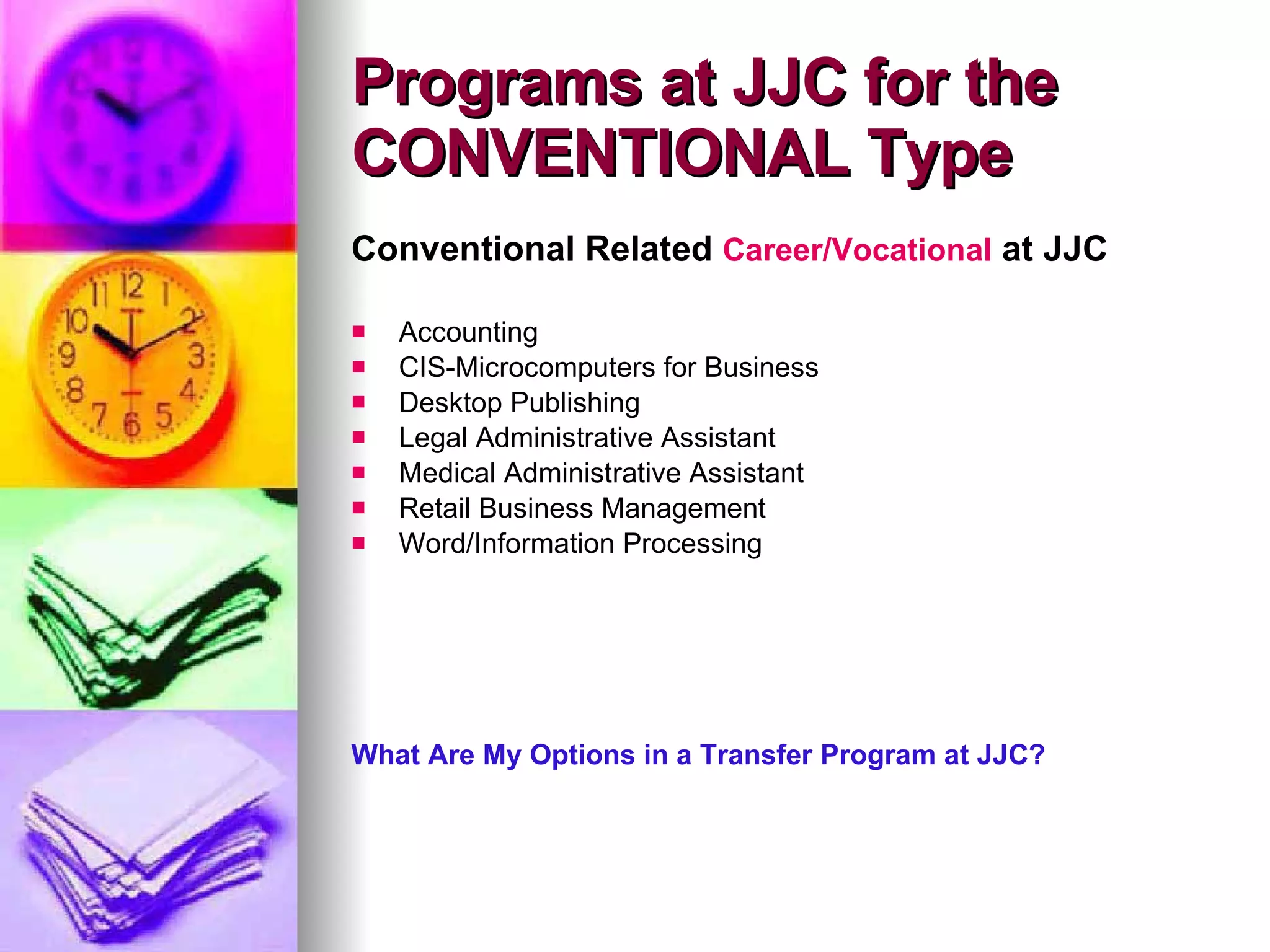 Conventional Related  Career/Vocational  at JJC Accounting CIS-Microcomputers for Business Desktop Publishing Legal Administrative Assistant Medical Administrative Assistant Retail Business Management Word/Information Processing What Are My Options in a Transfer Program at JJC? Programs at JJC for the CONVENTIONAL Type 