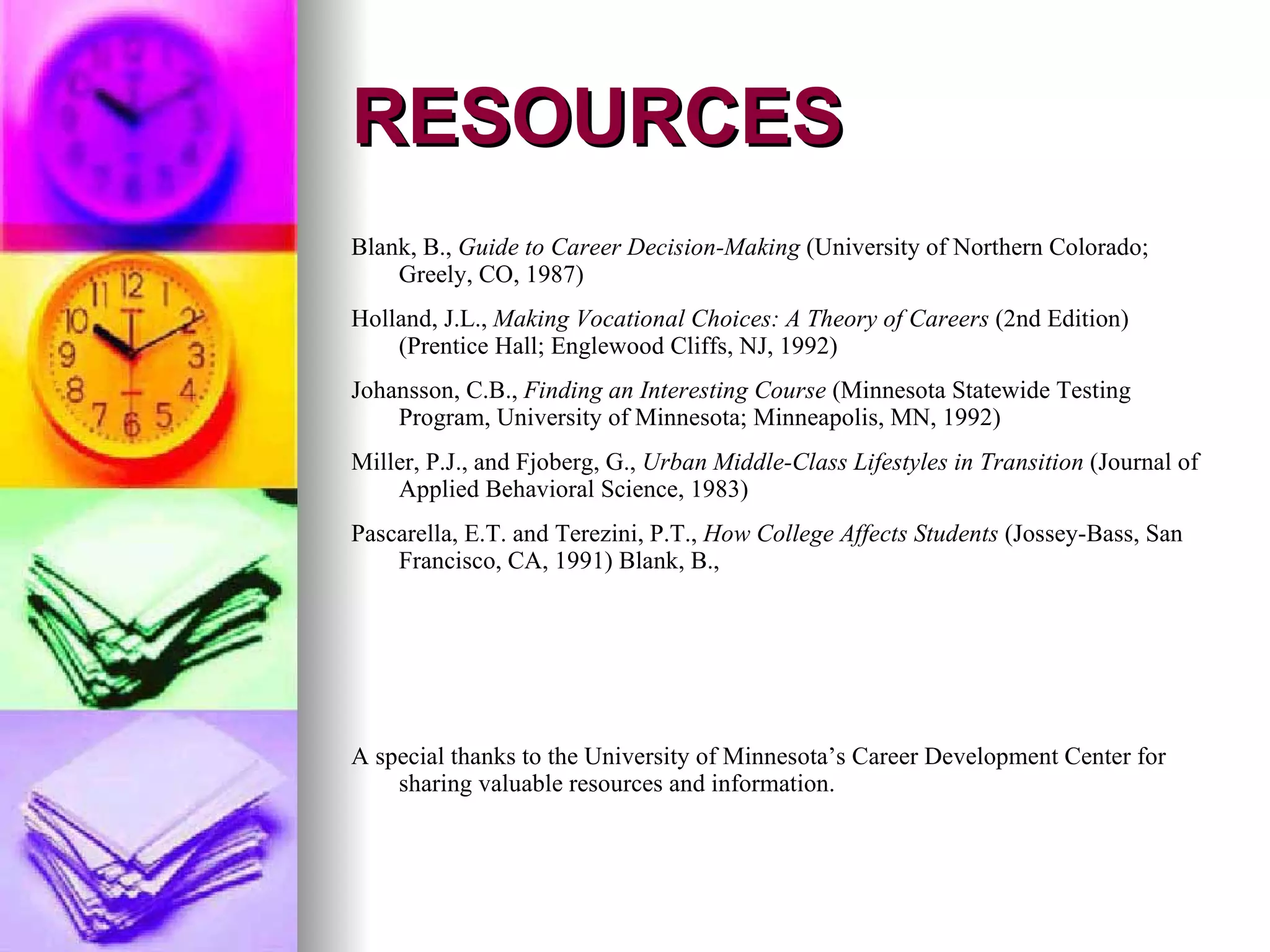 RESOURCES A special thanks to the University of Minnesota’s Career Development Center for sharing valuable resources and information. Pascarella, E.T. and Terezini, P.T.,  How College Affects Students  (Jossey-Bass, San Francisco, CA, 1991) Blank, B., Miller, P.J., and Fjoberg, G.,  Urban Middle-Class Lifestyles in Transition  (Journal of Applied Behavioral Science, 1983) Johansson, C.B.,  Finding an Interesting Course  (Minnesota Statewide Testing Program, University of Minnesota; Minneapolis, MN, 1992) Holland, J.L.,  Making Vocational Choices: A Theory of Careers  (2nd Edition) (Prentice Hall; Englewood Cliffs, NJ, 1992) Blank, B.,  Guide to Career Decision-Making  (University of Northern Colorado; Greely, CO, 1987) 