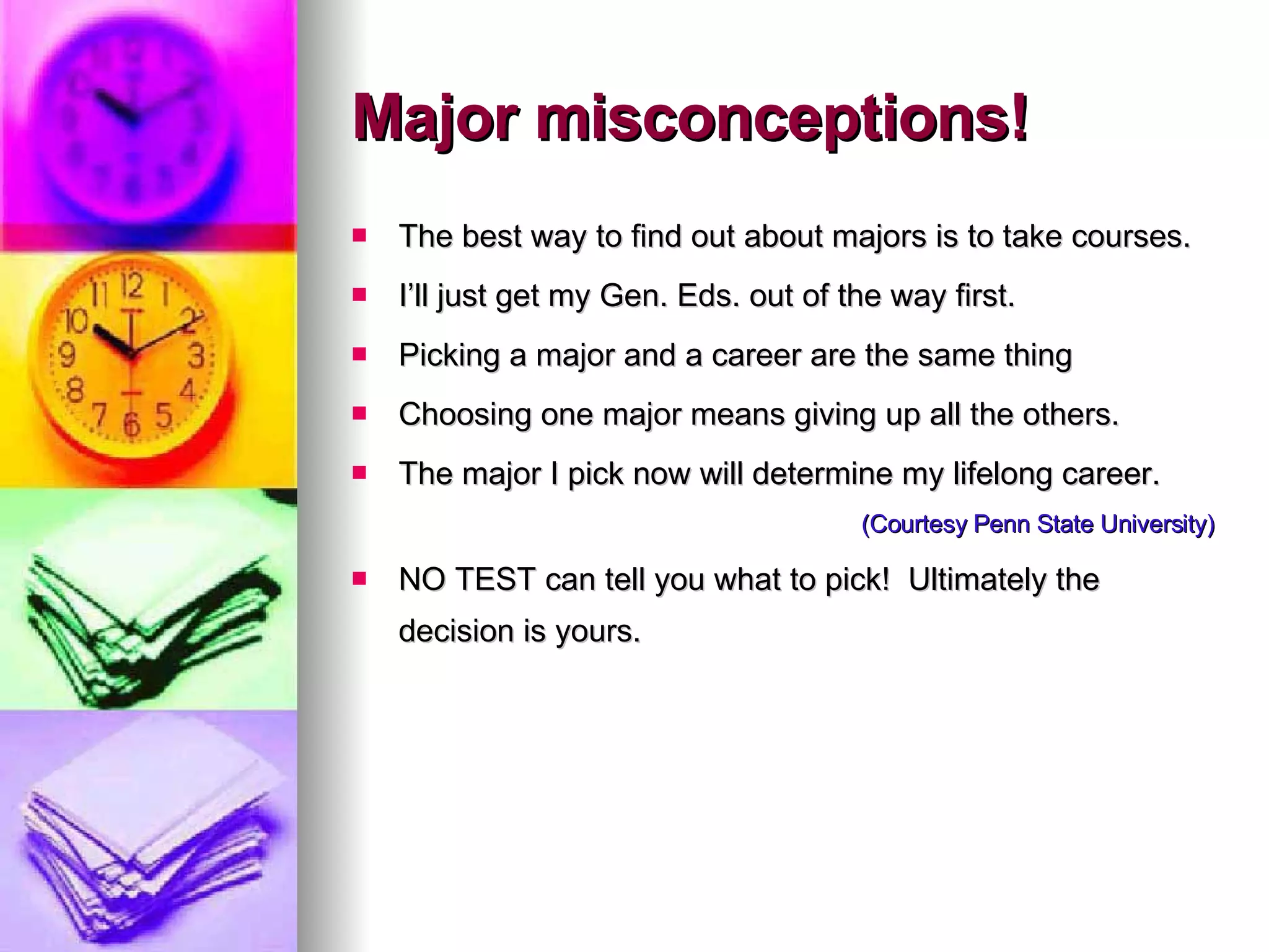 Major misconceptions! The best way to find out about majors is to take courses. I’ll just get my Gen. Eds. out of the way first. Picking a major and a career are the same thing Choosing one major means giving up all the others. The major I pick now will determine my lifelong career. (Courtesy Penn State University) NO TEST can tell you what to pick!  Ultimately the decision is yours. 