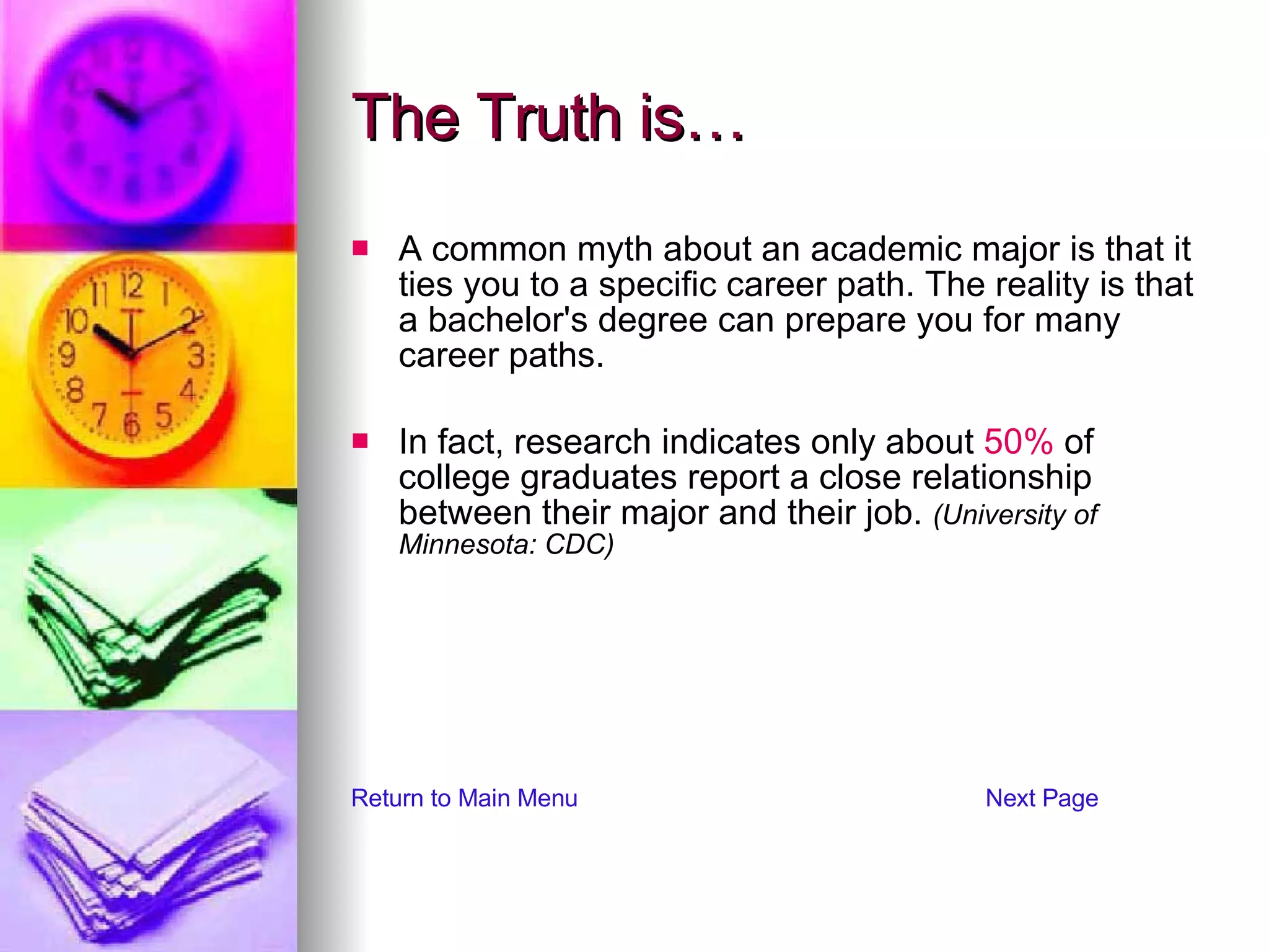The Truth is… A common myth about an academic major is that it ties you to a specific career path. The reality is that a bachelor's degree can prepare you for many career paths.  In fact, research indicates only about  50%  of college graduates report a close relationship between their major and their job.  (University of Minnesota: CDC) Return to Main Menu Next Page 