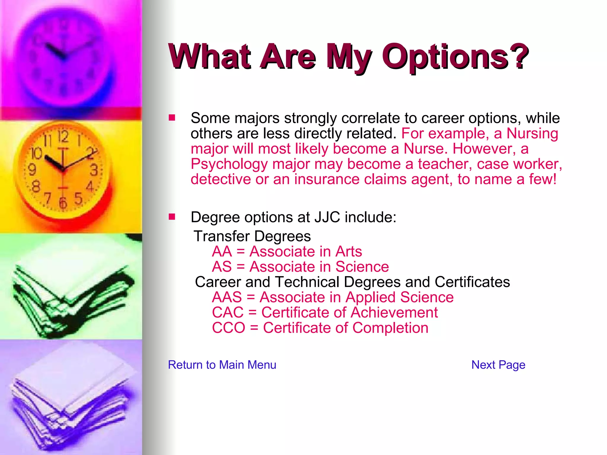 What Are My Options? Some majors strongly correlate to career options, while others are less directly related.  For example, a Nursing major will most likely become a Nurse. However, a Psychology major may become a teacher, case worker, detective or an insurance claims agent, to name a few! Degree options at JJC include:  Transfer Degrees       AA = Associate in Arts       AS = Associate in Science  Career and Technical Degrees and Certificates       AAS = Associate in Applied Science         CAC = Certificate of Achievement         CCO = Certificate of Completion Return to Main Menu Next Page 