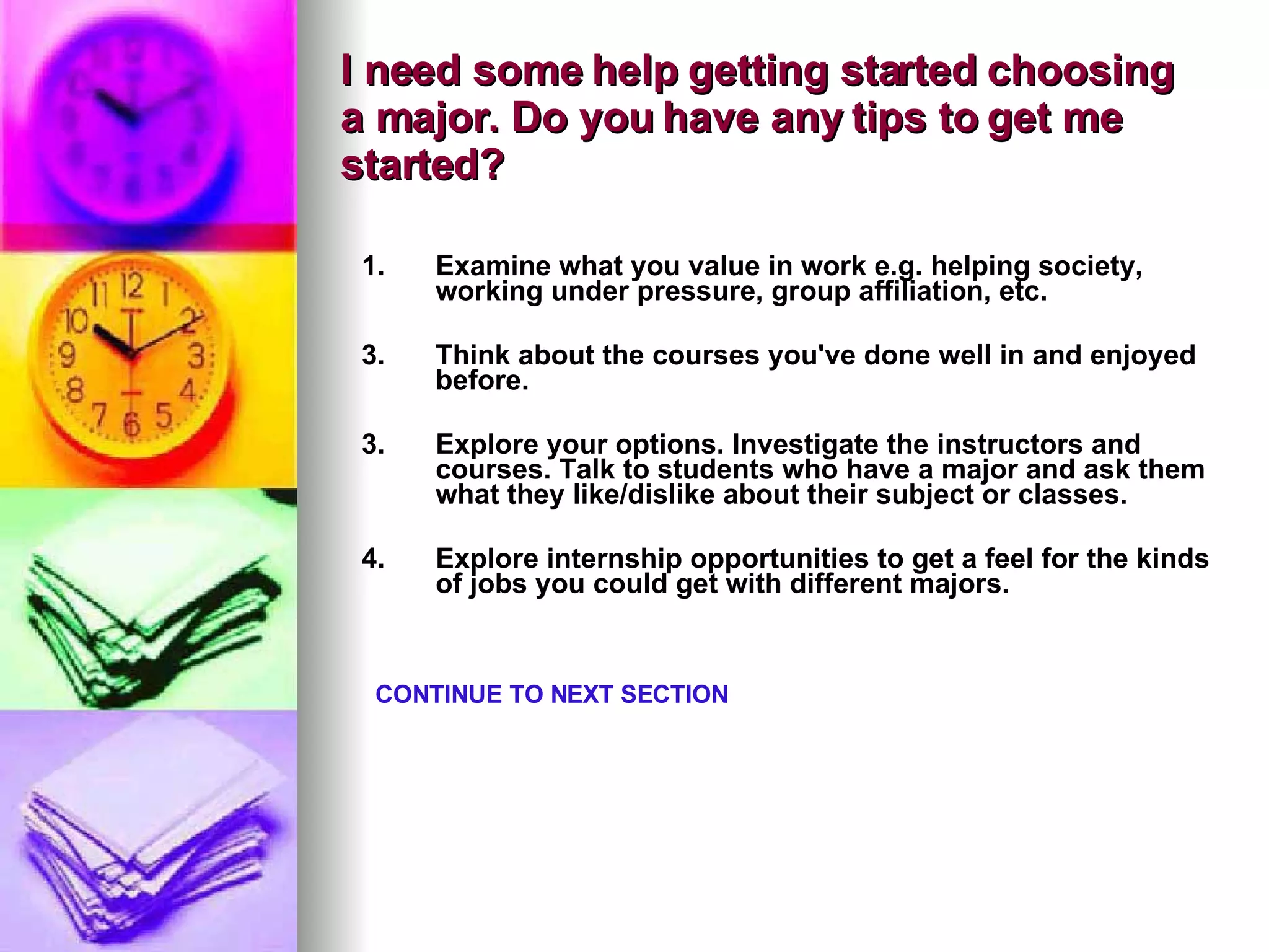 I need some help getting started choosing a major. Do you have any tips to get me started? Examine what you value in work e.g. helping society, working under pressure, group affiliation, etc. Think about the courses you've done well in and enjoyed before.    3. Explore your options. Investigate the instructors and courses. Talk to students who have a major and ask them what they like/dislike about their subject or classes.    4. Explore internship opportunities to get a feel for the kinds of jobs you could get with different majors.    CONTINUE TO NEXT SECTION 