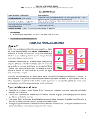 COLEGIO LUIS VARGAS TEJADA
P.E.I. Formación de un ciudadano competente en comunicación y transformador de su entorno
1
GUIA DE APRENDIZAJE
Área: Tecnología e Informática Nivel: Undécimo
Periodo académico: Primer trimestre
Objetivo del micro currículo en el periodo: Usa aplicaciones de la web 2.0 para
preparar organizar información del proyecto transversal
Contenido curricular del periodo: Web 2.0
Criterio de desempeño: Comprenda y relaciona los contenidos de la clase, con las
características de un Padlet
Indicadores esenciales de evaluación:
Creación de un Padlet
Duración: 1 Hora de clase
Objetivo de la Guía: Fortalece el concepto de las aplicaciones de la web 2.0
1. Instrucciones:
• A continuación, se presenta una lectura que debe hacer en la casa:
2. Documento o información de consulta
PADLET, UNA PIZARRA COLABORATIVA
¿Qué es?
Padlet, antes conocido como Wallwisher, es una plataforma digital
que ofrece la posibilidad de crear murales colaborativos. En el
terreno de la escuela, funciona como una pizarra colaborativa
virtual en la que profesor y alumnos pueden trabajar al mismo
tiempo, dentro de un mismo entorno.
Padlet se ha convertido en una excelente opción para guardar y
compartir diferente contenido multimedia. Con sólo crear una
cuenta, podemos comenzar a configurar un muro de actividades
y facilitar a los alumnos el enlace para que puedan acceder y
empezar a publicar sus aportaciones en el formato que elijan:
texto, audio, vídeo o imagen.
El uso de la herramienta es muy sencillo y universal gracias a su interfaz intuitiva y disponibilidad en 29 idiomas, a la
par que inclusivo, ya que posibilita trabajar con otras personas que usen la plataforma en todo el mundo. Facilita el
trabajo colaborativo al permitir invitar a otros usuarios a participar en los proyectos, además de ofrecer varias
opciones de control del tipo de acceso que dar a cada participante.
Oportunidades en el aula
• Creatividad e innovación. Padlet dispone de las herramientas necesarias para poder desarrollar actividades
originales con los alumnos.
• Comunicación y colaboración. Permite abordar cuestiones y debates de grupo, planteando preguntas en el muro
que deberán contestar los alumnos.
• Proactividad. Ofrece al alumnado la posibilidad de proponer y realizar actividades de agilidad mental. Fomenta la
búsqueda de información adecuada para argumentar con ideas propias.
• Investigación y soltura en la búsqueda de información. Favorece la investigación y la recopilación de recursos que
faciliten el estudio de unidades didácticas de diferentes materias.
 