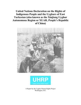 United Nations Declaration on the Rights of 
Indigenous People and the Uyghurs of East 
Turkestan (also known as the Xinjiang Uyghur 
Autonomous Region or XUAR, People’s Republic 
of China) 
A Report by the Uyghur Human Rights Project 
Washington, D.C. 
 