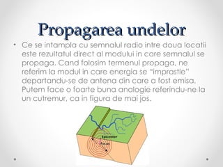 Propagarea undelor
• Ce se intampla cu semnalul radio intre doua locatii
  este rezultatul direct al modului in care semnalul se
  propaga. Cand folosim termenul propaga, ne
  referim la modul in care energia se “imprastie”
  departandu-se de antena din care a fost emisa.
  Putem face o foarte buna analogie referindu-ne la
  un cutremur, ca in figura de mai jos.
 