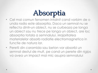 Absorptia
• Cel mai comun fenomen intalnit cand vorbim de o
  unda radio este absorptia. Daca un semnal nu se
  reflecta dintr-un obiect, nu se curbeaza pe langa
  un obiect sau nu trece pe langa un obiect, are loc
  absorptia totala a semnalului. Majoritatea
  materialelor absorb radiatie electromagnetica in
  functie de natura lor.
• Peretii din caramida sau beton vor absorbi un
  semnal destul de mult, pe cand un perete din rigips
  va avea un impact mai mic asupra semnalului
 