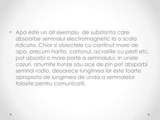 • Apa este un alt exemplu de substanta care
  absoarbe semnalul electromagnetic la o scala
  ridicata. Chiar si obiectele cu continut mare de
  apa, precum hartia, cartonul, acvariile cu pesti etc.
  pot absorbi o mare parte a semnalului. In unele
  cazuri, anumite frunze sau ace de pin pot absporbi
  semnal radio, deoarece lungimea lor este foarte
  apropiata de lungimea de unda a semnalelor
  folosite pentru comunicatii.
 