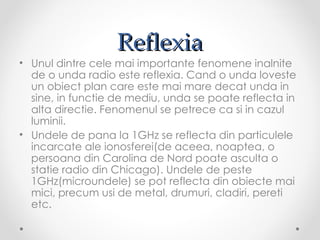 Reflexia
• Unul dintre cele mai importante fenomene inalnite
  de o unda radio este reflexia. Cand o unda loveste
  un obiect plan care este mai mare decat unda in
  sine, in functie de mediu, unda se poate reflecta in
  alta directie. Fenomenul se petrece ca si in cazul
  luminii.
• Undele de pana la 1GHz se reflecta din particulele
  incarcate ale ionosferei(de aceea, noaptea, o
  persoana din Carolina de Nord poate asculta o
  statie radio din Chicago). Undele de peste
  1GHz(microundele) se pot reflecta din obiecte mai
  mici, precum usi de metal, drumuri, cladiri, pereti
  etc.
 