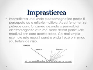 Imprastierea
• Imprastierea unei unde electromagnetice poate fi
  perceputa ca o reflexie multipla. Acest fenomen se
  petrece cand lungimea de unda a semnalului
  electromagnetic este mai mare decat particulele
  mediului prin care acesta trece. Cel mai simplu
  exemplu este regasit cand o unda trece prin smog
  sau furtuni de nisip.
 