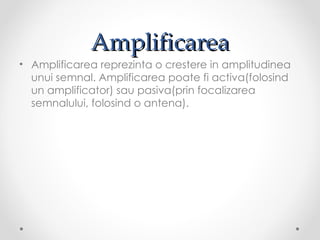 Amplificarea
• Amplificarea reprezinta o crestere in amplitudinea
  unui semnal. Amplificarea poate fi activa(folosind
  un amplificator) sau pasiva(prin focalizarea
  semnalului, folosind o antena).
 