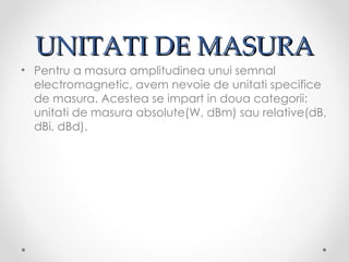 UNITATI DE MASURA
• Pentru a masura amplitudinea unui semnal
  electromagnetic, avem nevoie de unitati specifice
  de masura. Acestea se impart in doua categorii:
  unitati de masura absolute(W, dBm) sau relative(dB,
  dBi, dBd).
 