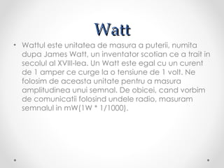Watt
• Wattul este unitatea de masura a puterii, numita
  dupa James Watt, un inventator scotian ce a trait in
  secolul al XVIII-lea. Un Watt este egal cu un curent
  de 1 amper ce curge la o tensiune de 1 volt. Ne
  folosim de aceasta unitate pentru a masura
  amplitudinea unui semnal. De obicei, cand vorbim
  de comunicatii folosind undele radio, masuram
  semnalul in mW(1W * 1/1000).
 
