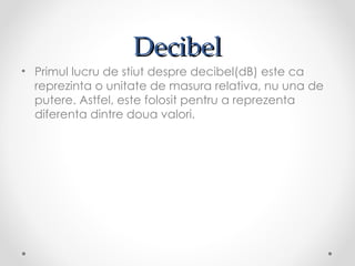 Decibel
• Primul lucru de stiut despre decibel(dB) este ca
  reprezinta o unitate de masura relativa, nu una de
  putere. Astfel, este folosit pentru a reprezenta
  diferenta dintre doua valori.
 