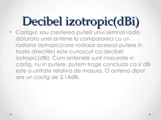 Decibel izotropic(dBi)
• Castigul, sau cresterea puterii unui semnal radio
  datorata unei antene la compararea cu un
  radiator izotropic(care radiaza aceeasi putere in
  toate directiile) este cunoscut ca decibel
  isotropic(dBi). Cum antenele sunt masurate in
  castig, nu in putere, putem trage concluzia ca si dBi
  este o unitate relativa de masura. O antena dipol
  are un castig de 2.14dBi.
 